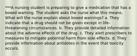 ***A nursing student is preparing to give a medication that has a boxed warning. The student asks the nurse what this means. What will the nurse explain about boxed warnings? a. They indicate that a drug should not be given except in life-threatening circumstances. b. They provide detailed information about the adverse effects of the drug. c. They alert prescribers to measures to mitigate potential harm from side effects. d. They provide information about antidotes in the event that toxicity occurs.