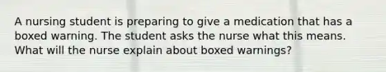 A nursing student is preparing to give a medication that has a boxed warning. The student asks the nurse what this means. What will the nurse explain about boxed warnings?