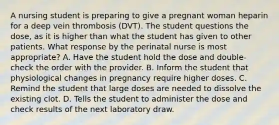 A nursing student is preparing to give a pregnant woman heparin for a deep vein thrombosis (DVT). The student questions the dose, as it is higher than what the student has given to other patients. What response by the perinatal nurse is most appropriate? A. Have the student hold the dose and double-check the order with the provider. B. Inform the student that physiological changes in pregnancy require higher doses. C. Remind the student that large doses are needed to dissolve the existing clot. D. Tells the student to administer the dose and check results of the next laboratory draw.