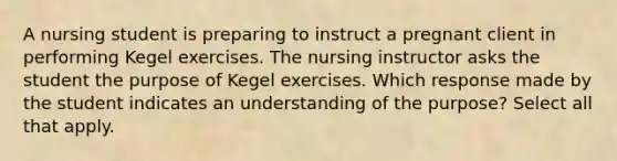 A nursing student is preparing to instruct a pregnant client in performing Kegel exercises. The nursing instructor asks the student the purpose of Kegel exercises. Which response made by the student indicates an understanding of the purpose? Select all that apply.