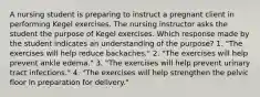 A nursing student is preparing to instruct a pregnant client in performing Kegel exercises. The nursing instructor asks the student the purpose of Kegel exercises. Which response made by the student indicates an understanding of the purpose? 1. "The exercises will help reduce backaches." 2. "The exercises will help prevent ankle edema." 3. "The exercises will help prevent urinary tract infections." 4. "The exercises will help strengthen the pelvic floor in preparation for delivery."