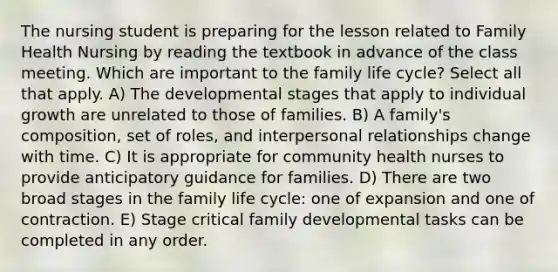 The nursing student is preparing for the lesson related to Family Health Nursing by reading the textbook in advance of the class meeting. Which are important to the family life cycle? Select all that apply. A) The developmental stages that apply to individual growth are unrelated to those of families. B) A family's composition, set of roles, and interpersonal relationships change with time. C) It is appropriate for community health nurses to provide anticipatory guidance for families. D) There are two broad stages in the family life cycle: one of expansion and one of contraction. E) Stage critical family developmental tasks can be completed in any order.