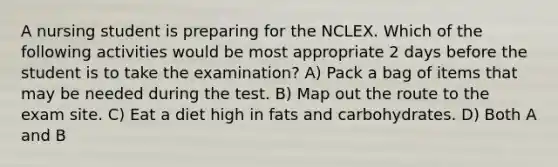 A nursing student is preparing for the NCLEX. Which of the following activities would be most appropriate 2 days before the student is to take the examination? A) Pack a bag of items that may be needed during the test. B) Map out the route to the exam site. C) Eat a diet high in fats and carbohydrates. D) Both A and B