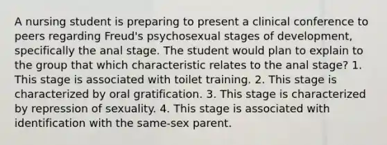 A nursing student is preparing to present a clinical conference to peers regarding Freud's psychosexual stages of development, specifically the anal stage. The student would plan to explain to the group that which characteristic relates to the anal stage? 1. This stage is associated with toilet training. 2. This stage is characterized by oral gratification. 3. This stage is characterized by repression of sexuality. 4. This stage is associated with identification with the same-sex parent.