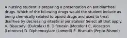 A nursing student is preparing a presentation on antidiarrheal drugs. Which of the following drugs would the student include as being chemically related to opioid drugs and used to treat diarrhea by decreasing intestinal peristalsis? Select all that apply. A. Bisacodyl (Dulcolax) B. Difenoxin (Motofen) C. Alosetron (Lotronex) D. Diphenoxylate (Lomotil) E. Bismuth (Pepto-Bismol)