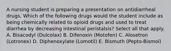 A nursing student is preparing a presentation on antidiarrheal drugs. Which of the following drugs would the student include as being chemically related to opioid drugs and used to treat diarrhea by decreasing intestinal peristalsis? Select all that apply. A. Bisacodyl (Dulcolax) B. Difenoxin (Motofen) C. Alosetron (Lotronex) D. Diphenoxylate (Lomotil) E. Bismuth (Pepto-Bismol)