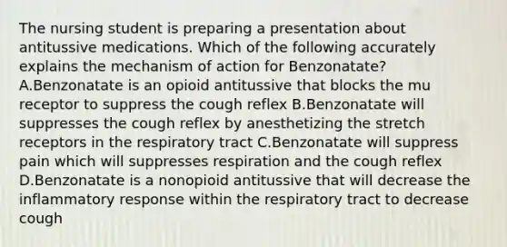 The nursing student is preparing a presentation about antitussive medications. Which of the following accurately explains the mechanism of action for Benzonatate? A.Benzonatate is an opioid antitussive that blocks the mu receptor to suppress the cough reflex B.Benzonatate will suppresses the cough reflex by anesthetizing the stretch receptors in the respiratory tract C.Benzonatate will suppress pain which will suppresses respiration and the cough reflex D.Benzonatate is a nonopioid antitussive that will decrease the inflammatory response within the respiratory tract to decrease cough