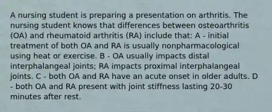 A nursing student is preparing a presentation on arthritis. The nursing student knows that differences between osteoarthritis (OA) and rheumatoid arthritis (RA) include that: A - initial treatment of both OA and RA is usually nonpharmacological using heat or exercise. B - OA usually impacts distal interphalangeal joints; RA impacts proximal interphalangeal joints. C - both OA and RA have an acute onset in older adults. D - both OA and RA present with joint stiffness lasting 20-30 minutes after rest.