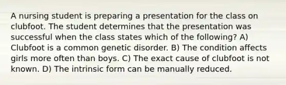 A nursing student is preparing a presentation for the class on clubfoot. The student determines that the presentation was successful when the class states which of the following? A) Clubfoot is a common genetic disorder. B) The condition affects girls more often than boys. C) The exact cause of clubfoot is not known. D) The intrinsic form can be manually reduced.