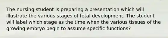 The nursing student is preparing a presentation which will illustrate the various stages of fetal development. The student will label which stage as the time when the various tissues of the growing embryo begin to assume specific functions?