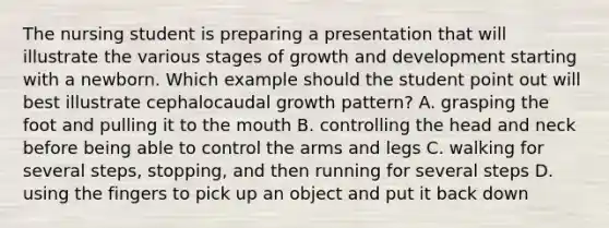 The nursing student is preparing a presentation that will illustrate the various stages of <a href='https://www.questionai.com/knowledge/kde2iCObwW-growth-and-development' class='anchor-knowledge'>growth and development</a> starting with a newborn. Which example should the student point out will best illustrate cephalocaudal growth pattern? A. grasping the foot and pulling it to <a href='https://www.questionai.com/knowledge/krBoWYDU6j-the-mouth' class='anchor-knowledge'>the mouth</a> B. controlling the head and neck before being able to control the arms and legs C. walking for several steps, stopping, and then running for several steps D. using the fingers to pick up an object and put it back down