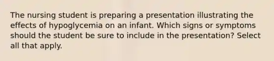 The nursing student is preparing a presentation illustrating the effects of hypoglycemia on an infant. Which signs or symptoms should the student be sure to include in the presentation? Select all that apply.