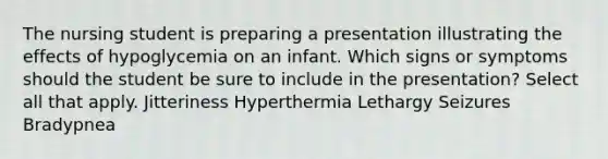 The nursing student is preparing a presentation illustrating the effects of hypoglycemia on an infant. Which signs or symptoms should the student be sure to include in the presentation? Select all that apply. Jitteriness Hyperthermia Lethargy Seizures Bradypnea