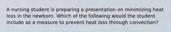 A nursing student is preparing a presentation on minimizing heat loss in the newborn. Which of the following would the student include as a measure to prevent heat loss through convection?