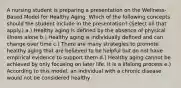 A nursing student is preparing a presentation on the Wellness-Based Model for Healthy Aging. Which of the following concepts should the student include in the presentation? (Select all that apply.) a.) Healthy aging is defined by the absence of physical illness alone b.) Healthy aging is individually defined and can change over time c.) There are many strategies to promote healthy aging that are believed to be helpful but do not have empirical evidence to support them d.) Healthy aging cannot be achieved by only focusing on later life. It is a lifelong process e.) According to this model, an individual with a chronic disease would not be considered healthy