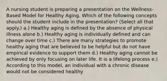 A nursing student is preparing a presentation on the Wellness-Based Model for Healthy Aging. Which of the following concepts should the student include in the presentation? (Select all that apply.) a.) Healthy aging is defined by the absence of physical illness alone b.) Healthy aging is individually defined and can change over time c.) There are many strategies to promote healthy aging that are believed to be helpful but do not have empirical evidence to support them d.) Healthy aging cannot be achieved by only focusing on later life. It is a lifelong process e.) According to this model, an individual with a chronic disease would not be considered healthy