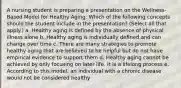 A nursing student is preparing a presentation on the Wellness-Based Model for Healthy Aging. Which of the following concepts should the student include in the presentation? (Select all that apply.) a. Healthy aging is defined by the absence of physical illness alone b. Healthy aging is individually defined and can change over time c. There are many strategies to promote healthy aging that are believed to be helpful but do not have empirical evidence to support them d. Healthy aging cannot be achieved by only focusing on later life. It is a lifelong process e. According to this model, an individual with a chronic disease would not be considered healthy