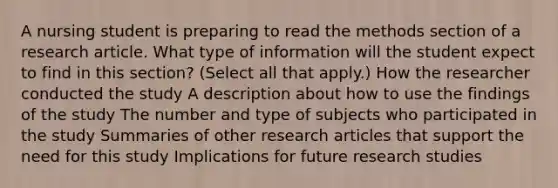 A nursing student is preparing to read the methods section of a research article. What type of information will the student expect to find in this section? (Select all that apply.) How the researcher conducted the study A description about how to use the findings of the study The number and type of subjects who participated in the study Summaries of other research articles that support the need for this study Implications for future research studies