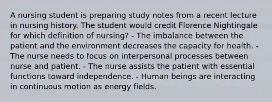 A nursing student is preparing study notes from a recent lecture in nursing history. The student would credit Florence Nightingale for which definition of nursing? - The imbalance between the patient and the environment decreases the capacity for health. - The nurse needs to focus on interpersonal processes between nurse and patient. - The nurse assists the patient with essential functions toward independence. - Human beings are interacting in continuous motion as energy fields.