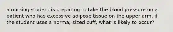 a nursing student is preparing to take the blood pressure on a patient who has excessive adipose tissue on the upper arm. if the student uses a norma;-sized cuff, what is likely to occur?