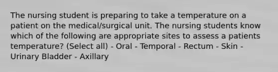 The nursing student is preparing to take a temperature on a patient on the medical/surgical unit. The nursing students know which of the following are appropriate sites to assess a patients temperature? (Select all) - Oral - Temporal - Rectum - Skin - Urinary Bladder - Axillary