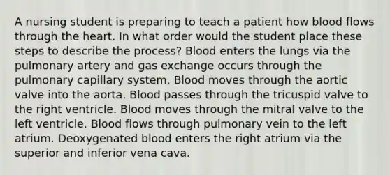 A nursing student is preparing to teach a patient how blood flows through the heart. In what order would the student place these steps to describe the process? Blood enters the lungs via the pulmonary artery and gas exchange occurs through the pulmonary capillary system. Blood moves through the aortic valve into the aorta. Blood passes through the tricuspid valve to the right ventricle. Blood moves through the mitral valve to the left ventricle. Blood flows through pulmonary vein to the left atrium. Deoxygenated blood enters the right atrium via the superior and inferior vena cava.