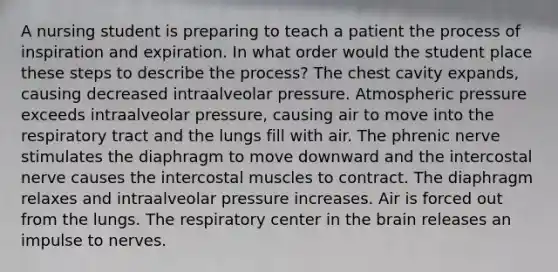 A nursing student is preparing to teach a patient the process of inspiration and expiration. In what order would the student place these steps to describe the process? The chest cavity expands, causing decreased intraalveolar pressure. Atmospheric pressure exceeds intraalveolar pressure, causing air to move into the respiratory tract and the lungs fill with air. The phrenic nerve stimulates the diaphragm to move downward and the intercostal nerve causes the intercostal muscles to contract. The diaphragm relaxes and intraalveolar pressure increases. Air is forced out from the lungs. The respiratory center in the brain releases an impulse to nerves.