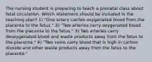 The nursing student is preparing to teach a prenatal class about fetal circulation. Which statement should be included in the teaching plan? 1) "One artery carries oxygenated blood from the placenta to the fetus." 2) "Two arteries carry oxygenated blood from the placenta to the fetus." 3) Two arteries carry deoxygenated blood and waste products away from the fetus to the placenta." 4) "Two veins carry blood that is high in carbon dioxide and other waste products away from the fetus to the placenta."