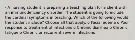 · A nursing student is preparing a teaching plan for a client with an immunodeficiency disorder. The student is going to include the cardinal symptoms in teaching. Which of the following would the student include? Choose all that apply. o Facial edema o Poor response to treatment of infections o Chronic diarrhea o Chronic fatigue o Chronic or recurrent severe infections