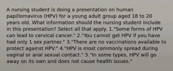 A nursing student is doing a presentation on human papillomavirus (HPV) for a young adult group aged 18 to 20 years old. What information should the nursing student include in this presentation? Select all that apply. 1."Some forms of HPV can lead to cervical cancer." 2."You cannot get HPV if you have had only 1 sex partner." 3."There are no vaccinations available to protect against HPV." 4."HPV is most commonly spread during vaginal or anal sexual contact." 5."In some types, HPV will go away on its own and does not cause health issues."