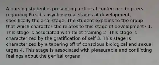 A nursing student is presenting a clinical conference to peers regarding Freud's psychosexual stages of development, specifically the anal stage. The student explains to the group that which characteristic relates to this stage of development? 1. This stage is associated with toilet training 2. This stage is characterized by the gratification of self 3. This stage is characterized by a tapering off of conscious biological and sexual urges 4. This stage is associated with pleasurable and conflicting feelings about the genital organs