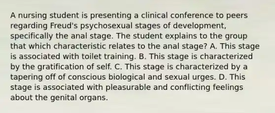 A nursing student is presenting a clinical conference to peers regarding Freud's psychosexual stages of development, specifically the anal stage. The student explains to the group that which characteristic relates to the anal stage? A. This stage is associated with toilet training. B. This stage is characterized by the gratification of self. C. This stage is characterized by a tapering off of conscious biological and sexual urges. D. This stage is associated with pleasurable and conflicting feelings about the genital organs.