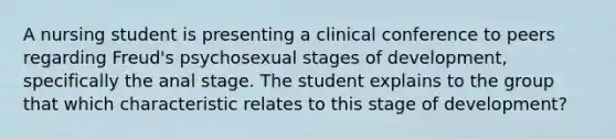 A nursing student is presenting a clinical conference to peers regarding Freud's psychosexual stages of development, specifically the anal stage. The student explains to the group that which characteristic relates to this stage of development?