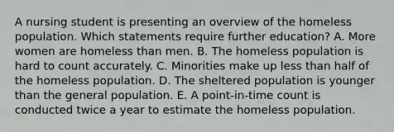 A nursing student is presenting an overview of the homeless population. Which statements require further education? A. More women are homeless than men. B. The homeless population is hard to count accurately. C. Minorities make up less than half of the homeless population. D. The sheltered population is younger than the general population. E. A point-in-time count is conducted twice a year to estimate the homeless population.