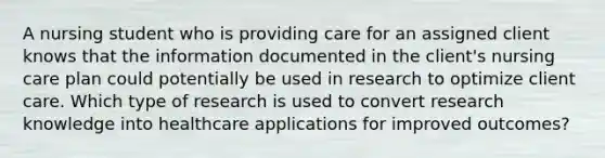 A nursing student who is providing care for an assigned client knows that the information documented in the client's nursing care plan could potentially be used in research to optimize client care. Which type of research is used to convert research knowledge into healthcare applications for improved outcomes?