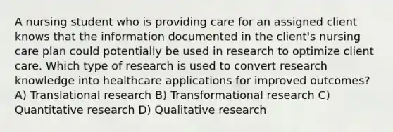 A nursing student who is providing care for an assigned client knows that the information documented in the client's nursing care plan could potentially be used in research to optimize client care. Which type of research is used to convert research knowledge into healthcare applications for improved outcomes? A) Translational research B) Transformational research C) Quantitative research D) Qualitative research