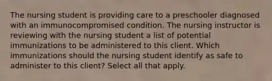 The nursing student is providing care to a preschooler diagnosed with an immunocompromised condition. The nursing instructor is reviewing with the nursing student a list of potential immunizations to be administered to this client. Which immunizations should the nursing student identify as safe to administer to this client? Select all that apply.