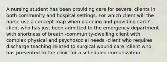 A nursing student has been providing care for several clients in both community and hospital settings. For which client will the nurse use a concept map when planning and providing care? -client who has just been admitted to the emergency department with shortness of breath -community-dwelling client with complex physical and psychosocial needs -client who requires discharge teaching related to surgical wound care -client who has presented to the clinic for a scheduled immunization