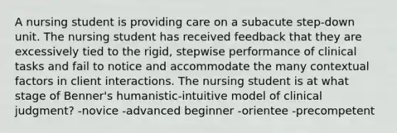 A nursing student is providing care on a subacute step-down unit. The nursing student has received feedback that they are excessively tied to the rigid, stepwise performance of clinical tasks and fail to notice and accommodate the many contextual factors in client interactions. The nursing student is at what stage of Benner's humanistic-intuitive model of clinical judgment? -novice -advanced beginner -orientee -precompetent