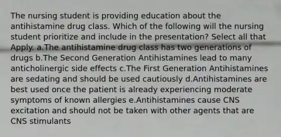 The nursing student is providing education about the antihistamine drug class. Which of the following will the nursing student prioritize and include in the presentation? Select all that Apply. a.The antihistamine drug class has two generations of drugs b.The Second Generation Antihistamines lead to many anticholinergic side effects c.The First Generation Antihistamines are sedating and should be used cautiously d.Antihistamines are best used once the patient is already experiencing moderate symptoms of known allergies e.Antihistamines cause CNS excitation and should not be taken with other agents that are CNS stimulants