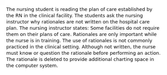 The nursing student is reading the plan of care established by the RN in the clinical facility. The students ask the nursing instructor why rationales are not written on the hospital care plan. The nursing instructor states: Some facilities do not require them on their plans of care. Rationales are only important while the nurse is in training. The use of rationales is not commonly practiced in the clinical setting. Although not written, the nurse must know or question the rationale before performing an action. The rationale is deleted to provide additional charting space in the computer system.