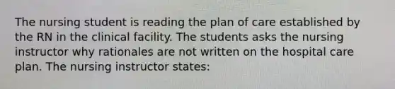 The nursing student is reading the plan of care established by the RN in the clinical facility. The students asks the nursing instructor why rationales are not written on the hospital care plan. The nursing instructor states: