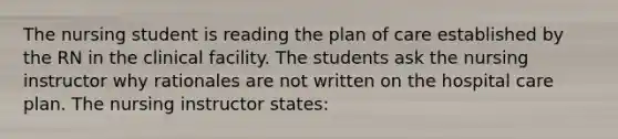 The nursing student is reading the plan of care established by the RN in the clinical facility. The students ask the nursing instructor why rationales are not written on the hospital care plan. The nursing instructor states: