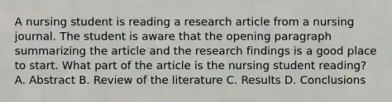 A nursing student is reading a research article from a nursing journal. The student is aware that the opening paragraph summarizing the article and the research findings is a good place to start. What part of the article is the nursing student reading? A. Abstract B. Review of the literature C. Results D. Conclusions