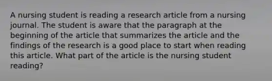 A nursing student is reading a research article from a nursing journal. The student is aware that the paragraph at the beginning of the article that summarizes the article and the findings of the research is a good place to start when reading this article. What part of the article is the nursing student reading?