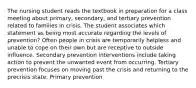 The nursing student reads the textbook in preparation for a class meeting about primary, secondary, and tertiary prevention related to families in crisis. The student associates which statement as being most accurate regarding the levels of prevention? Often people in crisis are temporarily helpless and unable to cope on their own but are receptive to outside influence. Secondary prevention interventions include taking action to prevent the unwanted event from occurring. Tertiary prevention focuses on moving past the crisis and returning to the precrisis state. Primary prevention