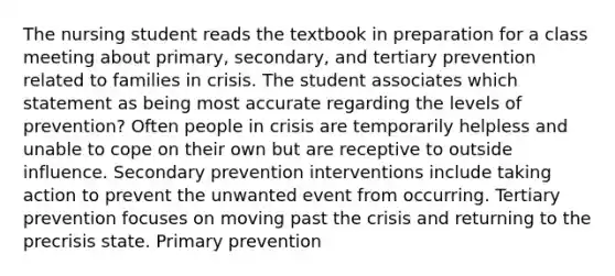 The nursing student reads the textbook in preparation for a class meeting about primary, secondary, and tertiary prevention related to families in crisis. The student associates which statement as being most accurate regarding the levels of prevention? Often people in crisis are temporarily helpless and unable to cope on their own but are receptive to outside influence. Secondary prevention interventions include taking action to prevent the unwanted event from occurring. Tertiary prevention focuses on moving past the crisis and returning to the precrisis state. Primary prevention