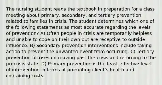 The nursing student reads the textbook in preparation for a class meeting about primary, secondary, and tertiary prevention related to families in crisis. The student determines which one of the following statements as most accurate regarding the levels of prevention? A) Often people in crisis are temporarily helpless and unable to cope on their own but are receptive to outside influence. B) Secondary prevention interventions include taking action to prevent the unwanted event from occurring. C) Tertiary prevention focuses on moving past the crisis and returning to the precrisis state. D) Primary prevention is the least effective level of intervention in terms of promoting client's health and containing costs.