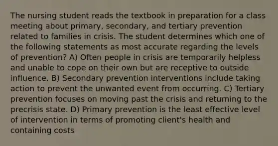 The nursing student reads the textbook in preparation for a class meeting about primary, secondary, and tertiary prevention related to families in crisis. The student determines which one of the following statements as most accurate regarding the levels of prevention? A) Often people in crisis are temporarily helpless and unable to cope on their own but are receptive to outside influence. B) Secondary prevention interventions include taking action to prevent the unwanted event from occurring. C) Tertiary prevention focuses on moving past the crisis and returning to the precrisis state. D) Primary prevention is the least effective level of intervention in terms of promoting client's health and containing costs