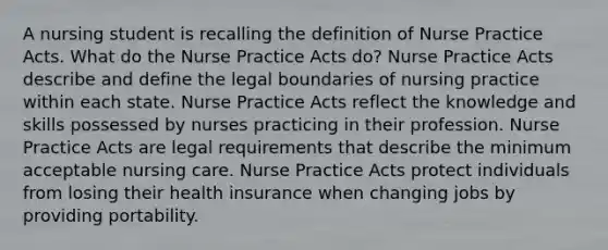 A nursing student is recalling the definition of Nurse Practice Acts. What do the Nurse Practice Acts do? Nurse Practice Acts describe and define the legal boundaries of nursing practice within each state. Nurse Practice Acts reflect the knowledge and skills possessed by nurses practicing in their profession. Nurse Practice Acts are legal requirements that describe the minimum acceptable nursing care. Nurse Practice Acts protect individuals from losing their health insurance when changing jobs by providing portability.